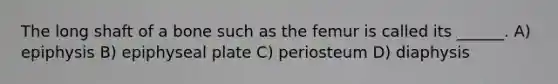 The long shaft of a bone such as the femur is called its ______. A) epiphysis B) epiphyseal plate C) periosteum D) diaphysis