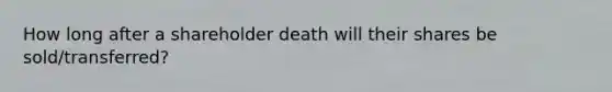 How long after a shareholder death will their shares be sold/transferred?