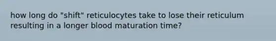 how long do "shift" reticulocytes take to lose their reticulum resulting in a longer blood maturation time?