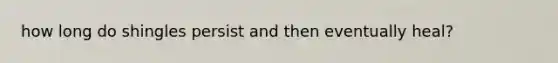 how long do shingles persist and then eventually heal?