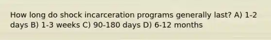 How long do shock incarceration programs generally last? A) 1-2 days B) 1-3 weeks C) 90-180 days D) 6-12 months