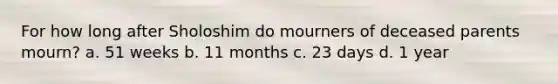 For how long after Sholoshim do mourners of deceased parents mourn? a. 51 weeks b. 11 months c. 23 days d. 1 year