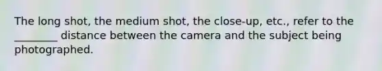 The long shot, the medium shot, the close-up, etc., refer to the ________ distance between the camera and the subject being photographed.