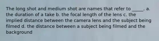 The long shot and medium shot are names that refer to _____. a. the duration of a take b. the focal length of the lens c. the implied distance between the camera lens and the subject being filmed d. the distance between a subject being filmed and the background