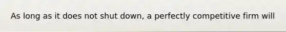 As long as it does not shut down, a perfectly competitive firm will