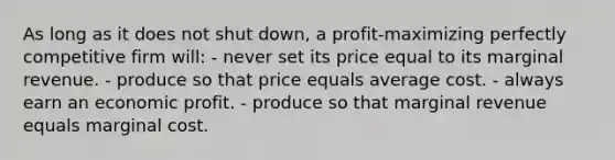 As long as it does not shut down, a profit-maximizing perfectly competitive firm will: - never set its price equal to its marginal revenue. - produce so that price equals average cost. - always earn an economic profit. - produce so that marginal revenue equals marginal cost.