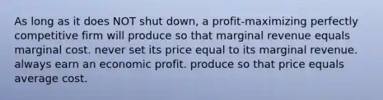 As long as it does NOT shut down, a profit-maximizing perfectly competitive firm will produce so that marginal revenue equals marginal cost. never set its price equal to its marginal revenue. always earn an economic profit. produce so that price equals average cost.