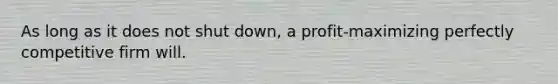 As long as it does not shut down, a profit-maximizing perfectly competitive firm will.