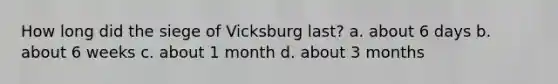 How long did the siege of Vicksburg last? a. about 6 days b. about 6 weeks c. about 1 month d. about 3 months