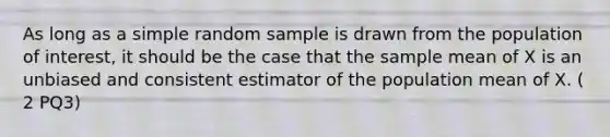 As long as a simple random sample is drawn from the population of interest, it should be the case that the sample mean of X is an unbiased and consistent estimator of the population mean of X. ( 2 PQ3)