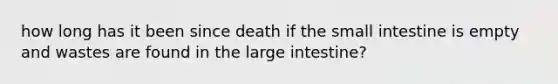 how long has it been since death if <a href='https://www.questionai.com/knowledge/kt623fh5xn-the-small-intestine' class='anchor-knowledge'>the small intestine</a> is empty and wastes are found in the <a href='https://www.questionai.com/knowledge/kGQjby07OK-large-intestine' class='anchor-knowledge'>large intestine</a>?