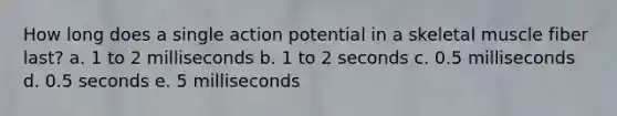 How long does a single action potential in a skeletal muscle fiber last?​ a. ​1 to 2 milliseconds b. ​1 to 2 seconds c. ​0.5 milliseconds d. ​0.5 seconds e. ​5 milliseconds