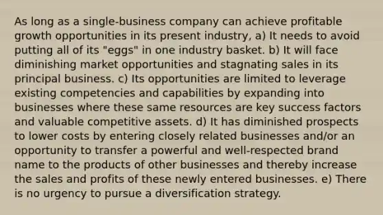 As long as a single-business company can achieve profitable growth opportunities in its present industry, a) It needs to avoid putting all of its "eggs" in one industry basket. b) It will face diminishing market opportunities and stagnating sales in its principal business. c) Its opportunities are limited to leverage existing competencies and capabilities by expanding into businesses where these same resources are key success factors and valuable competitive assets. d) It has diminished prospects to lower costs by entering closely related businesses and/or an opportunity to transfer a powerful and well-respected brand name to the products of other businesses and thereby increase the sales and profits of these newly entered businesses. e) There is no urgency to pursue a diversification strategy.