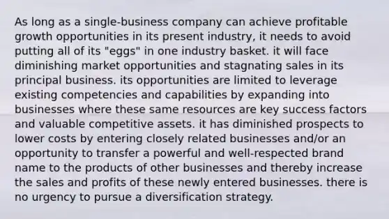 As long as a single-business company can achieve profitable growth opportunities in its present industry, it needs to avoid putting all of its "eggs" in one industry basket. it will face diminishing market opportunities and stagnating sales in its principal business. its opportunities are limited to leverage existing competencies and capabilities by expanding into businesses where these same resources are key success factors and valuable competitive assets. it has diminished prospects to lower costs by entering closely related businesses and/or an opportunity to transfer a powerful and well-respected brand name to the products of other businesses and thereby increase the sales and profits of these newly entered businesses. there is no urgency to pursue a diversification strategy.