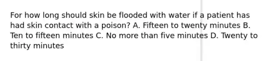 For how long should skin be flooded with water if a patient has had skin contact with a poison? A. Fifteen to twenty minutes B. Ten to fifteen minutes C. No more than five minutes D. Twenty to thirty minutes