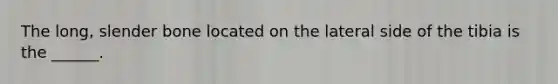 The long, slender bone located on the lateral side of the tibia is the ______.