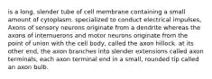 is a long, slender tube of cell membrane containing a small amount of cytoplasm. specialized to conduct electrical impulses, Axons of sensory neurons originate from a dendrite whereas the axons of internuerons and motor neurons originate from the point of union with the cell body, called the axon hillock. at its other end, the axon branches into slender extensions called axon terminals, each axon terminal end in a small, rounded tip called an axon bulb.