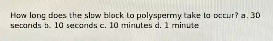 How long does the slow block to polyspermy take to occur? a. 30 seconds b. 10 seconds c. 10 minutes d. 1 minute