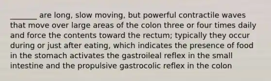 _______ are long, slow moving, but powerful contractile waves that move over large areas of the colon three or four times daily and force the contents toward the rectum; typically they occur during or just after eating, which indicates the presence of food in the stomach activates the gastroileal reflex in the small intestine and the propulsive gastrocolic reflex in the colon