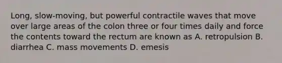 Long, slow-moving, but powerful contractile waves that move over large areas of the colon three or four times daily and force the contents toward the rectum are known as A. retropulsion B. diarrhea C. mass movements D. emesis