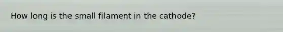 How long is the small filament in the cathode?