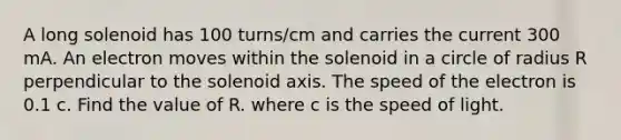 A long solenoid has 100 turns/cm and carries the current 300 mA. An electron moves within the solenoid in a circle of radius R perpendicular to the solenoid axis. The speed of the electron is 0.1 c. Find the value of R. where c is the speed of light.