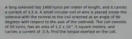 A long solenoid has 1400 turns per meter of length, and it carries a current of 3.5 A. A small circular coil of wire is placed inside the solenoid with the normal to the coil oriented at an angle of 90 degrees with respect to the axis of the solenoid. The coil consists of 50 turns, has an area of 1.2 x 10^-3 square meters, and carries a current of .5 A. Find the torque exerted on the coil.