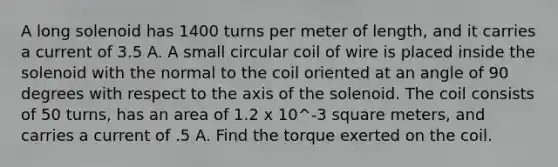 A long solenoid has 1400 turns per meter of length, and it carries a current of 3.5 A. A small circular coil of wire is placed inside the solenoid with the normal to the coil oriented at an angle of 90 degrees with respect to the axis of the solenoid. The coil consists of 50 turns, has an area of 1.2 x 10^-3 square meters, and carries a current of .5 A. Find the torque exerted on the coil.