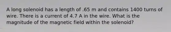 A long solenoid has a length of .65 m and contains 1400 turns of wire. There is a current of 4.7 A in the wire. What is the magnitude of the magnetic field within the solenoid?