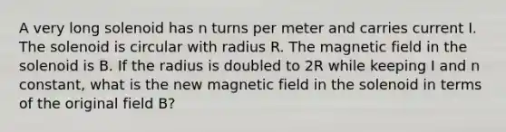 A very long solenoid has n turns per meter and carries current I. The solenoid is circular with radius R. The magnetic field in the solenoid is B. If the radius is doubled to 2R while keeping I and n constant, what is the new magnetic field in the solenoid in terms of the original field B?