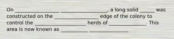 On __________________ ___________________, a long solid ______ was constructed on the __________________ edge of the colony to control the _____________________ herds of _______________. This area is now known as ___________ ________________