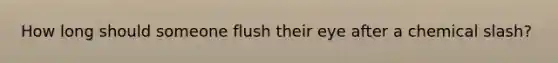 How long should someone flush their eye after a chemical slash?