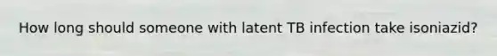 How long should someone with latent TB infection take isoniazid?