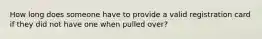 How long does someone have to provide a valid registration card if they did not have one when pulled over?