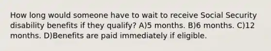 How long would someone have to wait to receive Social Security disability benefits if they qualify? A)5 months. B)6 months. C)12 months. D)Benefits are paid immediately if eligible.