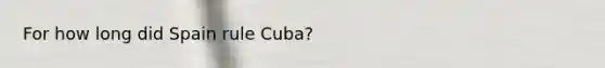 For how long did Spain rule Cuba?