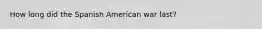 How long did the Spanish American war last?