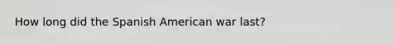 How long did the Spanish American war last?