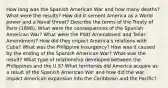 How long was the Spanish American War and how many deaths? What were the results? How did it cement America as a World power and a Naval threat? Describe the terms of the Treaty of Paris (1898). What were the consequences of the Spanish American War? What were the Platt Amendment and Teller Amendment? How did they impact America's relations with Cuba? What was the Philippine Insurgency? How was it caused by the ending of the Spanish American War? What was the result? What type of relationship developed between the Philippines and the U.S? What territories did America acquire as a result of the Spanish American War and how did the war impact American expansion into the Caribbean and the Pacific?