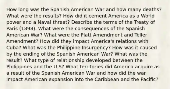 How long was the Spanish American War and how many deaths? What were the results? How did it cement America as a World power and a Naval threat? Describe the terms of the Treaty of Paris (1898). What were the consequences of the Spanish American War? What were the Platt Amendment and Teller Amendment? How did they impact America's relations with Cuba? What was the Philippine Insurgency? How was it caused by the ending of the Spanish American War? What was the result? What type of relationship developed between the Philippines and the U.S? What territories did America acquire as a result of the Spanish American War and how did the war impact American expansion into the Caribbean and the Pacific?