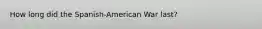 How long did the Spanish-American War last?