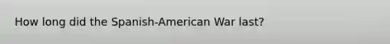 How long did the Spanish-American War last?