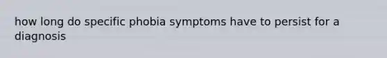 how long do specific phobia symptoms have to persist for a diagnosis