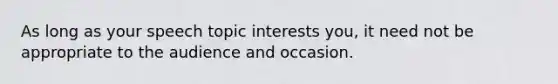 As long as your speech topic interests you, it need not be appropriate to the audience and occasion.