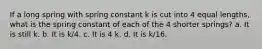 If a long spring with spring constant k is cut into 4 equal lengths, what is the spring constant of each of the 4 shorter springs? a. It is still k. b. It is k/4. c. It is 4 k. d. It is k/16.