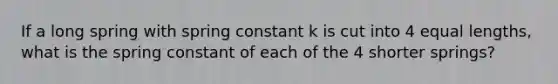 If a long spring with spring constant k is cut into 4 equal lengths, what is the spring constant of each of the 4 shorter springs?​