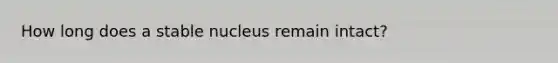 How long does a stable nucleus remain intact?