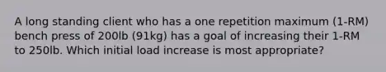 A long standing client who has a one repetition maximum (1-RM) bench press of 200lb (91kg) has a goal of increasing their 1-RM to 250lb. Which initial load increase is most appropriate?