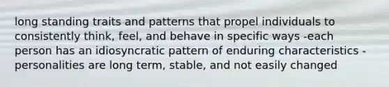 long standing traits and patterns that propel individuals to consistently think, feel, and behave in specific ways -each person has an idiosyncratic pattern of enduring characteristics -personalities are long term, stable, and not easily changed