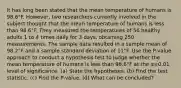 It has long been stated that the mean temperature of humans is 98.6°F. However, two researchers currently involved in the subject thought that the mean temperature of humans is less than 98.6°F. They measured the temperatures of 56 healthy adults 1 to 4 times daily for 3​ days, obtaining 250 measurements. The sample data resulted in a sample mean of 98.2°F and a sample standard deviation of 11°F. Use the​ P-value approach to conduct a hypothesis test to judge whether the mean temperature of humans is less than 98.6°F at the α=0.01 level of significance. (a) State the hypotheses. (b) Find the test statistic. (c) Find the P-value. (d) What can be concluded?